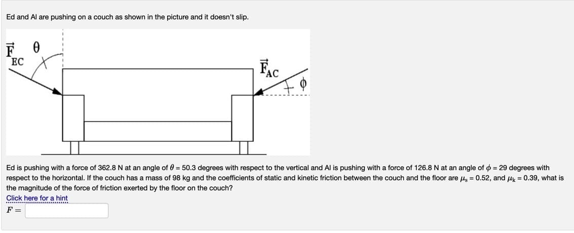 Ed and Al are pushing on a couch as shown in the picture and it doesn't slip.
EC
Ec
Ed is pushing with a force of 362.8 N at an angle of 0 = 50.3 degrees with respect to the vertical and Al is pushing with a force of 126.8 N at an angle of o = 29 degrees with
respect to the horizontal. If the couch has a mass of 98 kg and the coefficients of static and kinetic friction between the couch and the floor are ug = 0.52, and u = 0.39, what is
the magnitude of the force of friction exerted by the floor on the couch?
Click here for a hint
F =
