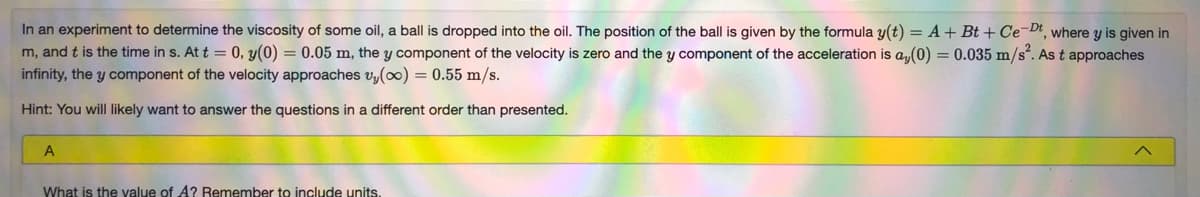 In an experiment to determine the viscosity of some oil, a ball is dropped into the oil. The position of the ball is given by the formula y(t) = A + Bt + Ce-Dt, where y is given in
m, and t is the time in s. At t = 0, y(0) = 0.05 m, the y component of the velocity is zero and the y component of the acceleration is a,(0) = 0.035 m/s". As t approaches
infinity, the y component of the velocity approaches vy(0) = 0.55 m/s.
Hint: You will likely want to answer the questions in a different order than presented.
What is the yalue of A? Remember to include units.
