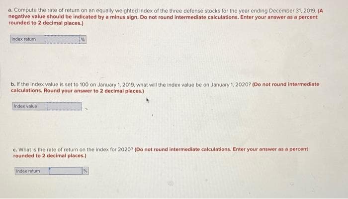 a. Compute the rate of return on an equally weighted index of the three defense stocks for the year ending December 31, 2019. (A
negative value should be indicated by a minus sign. Do not round intermediate calculations. Enter your answer as a percent
rounded to 2 decimal places.)
Index return
b. If the index value is set to 100 on January 1, 2019, what will the index value be on January 1, 2020? (Do not round intermediate
calculations. Round your answer to 2 decimal places.)
Index value
c. What is the rate of return on the index for 2020? (Do not round intermediate calculations. Enter your answer as a percent
rounded to 2 decimal places.)
Index return
%