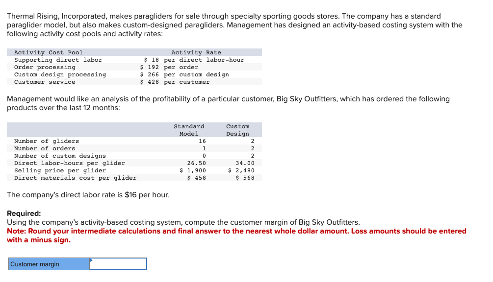 Thermal Rising, Incorporated, makes paragliders for sale through specialty sporting goods stores. The company has a standard
paraglider model, but also makes custom-designed paragliders. Management has designed an activity-based costing system with the
following activity cost pools and activity rates:
Activity Cost Pool
Supporting direct labor
Order processing
Custom design processing
Customer service
Activity Rate
$ 18 per direct labor-hour
$ 192 per order
$266 per custom design
$ 428 per customer
Management would like an analysis of the profitability of a particular customer, Big Sky Outfitters, which has ordered the following
products over the last 12 months:
Number of gliders
Number of orders
Number of custom designs
Direct labor-hours per glider
Selling price per glider
Direct materials cost per glider
The company's direct labor rate is $16 per hour.
Customer margin
Standard
Model
16
1
0
26.50
$1,900
$ 458
Custom
Design
2
2
34.00
$ 2,480
$ 568
Required:
Using the company's activity-based costing system, compute the customer margin of Big Sky Outfitters.
Note: Round your intermediate calculations and final answer to the nearest whole dollar amount. Loss amounts should be entered
with a minus sign.