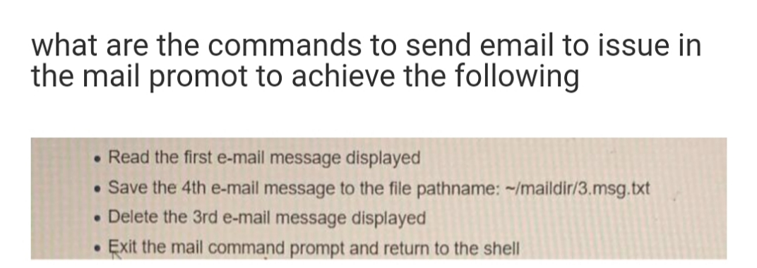what are the commands to send email to issue in
the mail promot to achieve the following
• Read the first e-mail message displayed
• Save the 4th e-mail message to the file pathname: ~/maildir/3.msg.txt
• Delete the 3rd e-mail message displayed
Exit the mail command prompt and return to the shell
