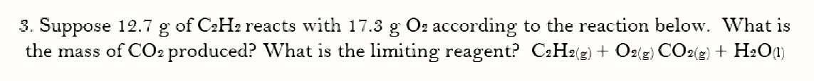 3. Suppose 12.7 g of C2H2 reacts with 17.3 g O2 according to the reaction below. What is
the mass of CO2 produced? What is the limiting reagent? C2H2(2) + O2(g) CO2(2) + H:O1)
