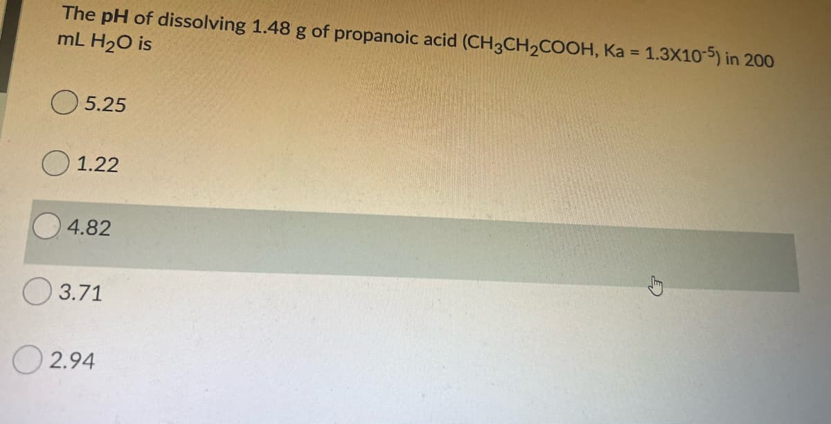 The pH of dissolving 1.48 g of propanoic acid (CH3CH2COOH, Ka = 1.3X10-5) in 200
mL H20 is
%3D
O 5.25
О 1.22
4.82
О 3.71
O 2.94
