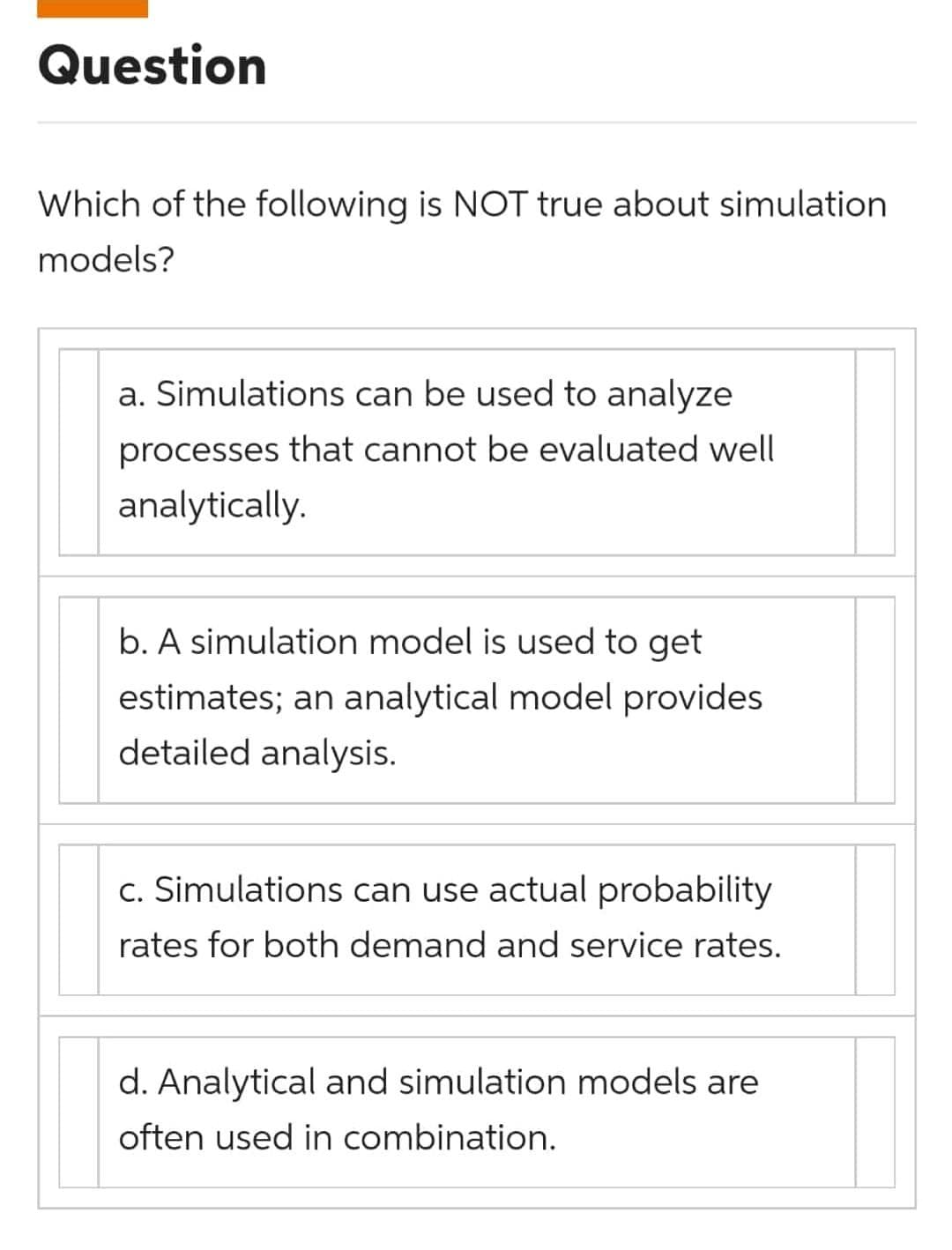 Question
Which of the following is NOT true about simulation
models?
a. Simulations can be used to analyze
processes that cannot be evaluated well
analytically.
b. A simulation model is used to get
estimates; an analytical model provides
detailed analysis.
c. Simulations can use actual probability
rates for both demand and service rates.
d. Analytical and simulation models are
often used in combination.