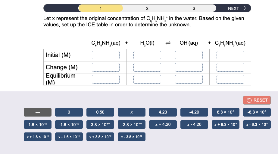 2
3
NEXT >
Let x represent the original concentration of C,H,NH, in the water. Based on the given
values, set up the ICE table in order to determine the unknown.
C,H̟NH,(aq) +
HO(1)
OH (aq)
+ C,H,NH, (aq)
Initial (M)
Change (M)
Equilibrium
(M)
5 RESET
0.50
4.20
-4.20
6.3 x 10*
-6.3 x 10*
1.6 x 1010
3.8 x 1010
-3.8 х 1010
x + 4.20
х- 4.20
x + 6.3 x 10
-1.6 x 1010
х-6.3 х 10*
x+ 1.6 x 1010
x - 1.6 x 1010
x+ 3.8 x 10 10
x - 3.8 x 1010
