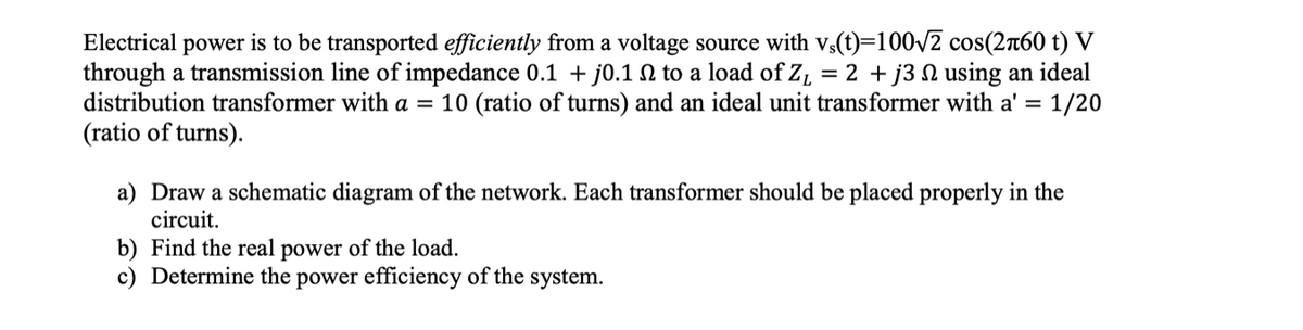 Electrical power is to be transported efficiently from a voltage source with v,(t)=100/2 cos(260 t) V
through a transmission line of impedance 0.1 + j0.1 N to a load of Z, = 2 + j3 N using an ideal
distribution transformer with a = 10 (ratio of turns) and an ideal unit transformer with a' = 1/20
(ratio of turns).
a) Draw a schematic diagram of the network. Each transformer should be placed properly in the
circuit.
b) Find the real power of the load.
c) Determine the power efficiency of the system.
