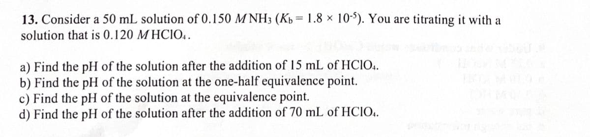13. Consider a 50 mL solution of 0.150 MNH3 (Kb = 1.8 × 10-5). You are titrating it with a
solution that is 0.120 MHCIO4.
a) Find the pH of the solution after the addition of 15 mL of HC1O4.
b) Find the pH of the solution at the one-half equivalence point.
c) Find the pH of the solution at the equivalence point.
d) Find the pH of the solution after the addition of 70 mL of HCIO4.