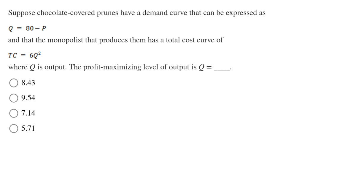 Suppose chocolate-covered prunes have a demand curve that can be expressed as
Q = 80-P
and that the monopolist that produces them has a total cost curve of
TC = 6Q²
=
where Q is output. The profit-maximizing level of output is Q
8.43
9.54
7.14
5.71