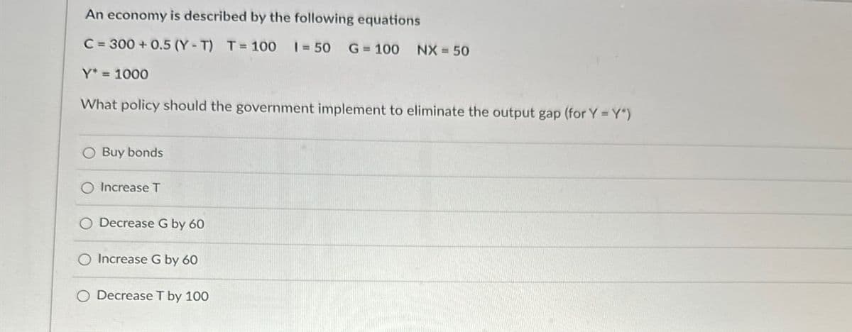 An economy is described by the following equations
C=300+0.5 (Y-T) T=100 = 50 G 100 NX = 50
Y* = 1000
What policy should the government implement to eliminate the output gap (for Y=Y*)
Buy bonds
O Increase T
Decrease G by 60
O Increase G by 60
O Decrease T by 100