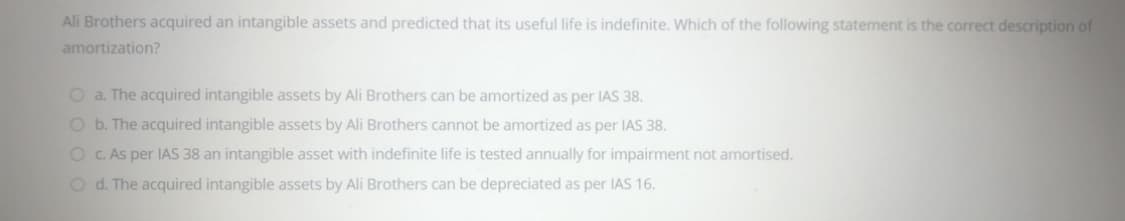 Ali Brothers acquired an intangible assets and predicted that its useful life is indefinite. Which of the following statement is the correct description of
amortization?
O a. The acquired intangible assets by Ali Brothers can be amortized as per IAS 38.
O b. The acquired intangible assets by Ali Brothers cannot be amortized as per IAS 38.
O C. As per IAS 38 an intangible asset with indefinite life is tested annually for impairment not amortised.
O d. The acquired intangible assets by Ali Brothers can be depreciated as per IAS 16.
