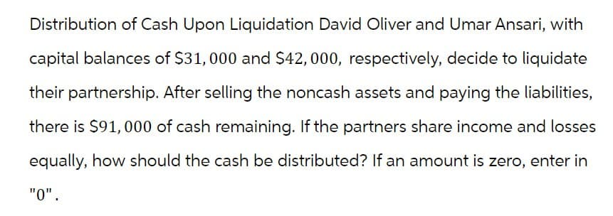 Distribution of Cash Upon Liquidation David Oliver and Umar Ansari, with
capital balances of $31,000 and $42,000, respectively, decide to liquidate
their partnership. After selling the noncash assets and paying the liabilities,
there is $91,000 of cash remaining. If the partners share income and losses
equally, how should the cash be distributed? If an amount is zero, enter in
"0".