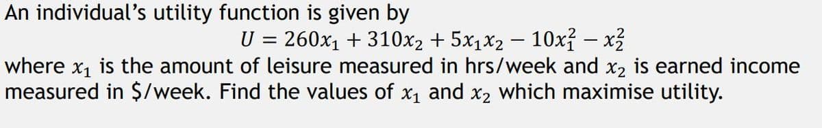 An individual's utility function is given by
U = 260x₁ + 310x₂ + 5x₁x₂ − 10x² – x²
where x₁ is the amount of leisure measured in hrs/week and x2 is earned income
measured in $/week. Find the values of x₁ and x₂ which maximise utility.