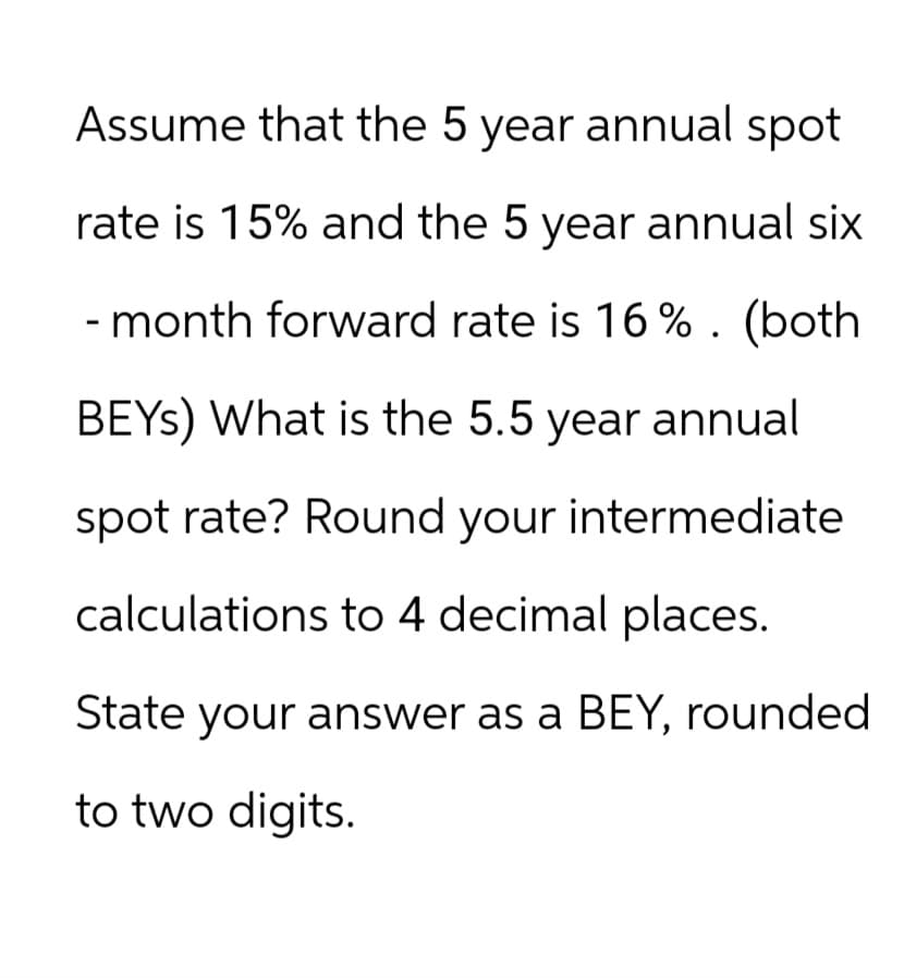 Assume that the 5 year annual spot
rate is 15% and the 5 year annual six
- month forward rate is 16%. (both
BEYS) What is the 5.5 year annual
spot rate? Round your intermediate
calculations to 4 decimal places.
State your answer as a BEY, rounded
to two digits.