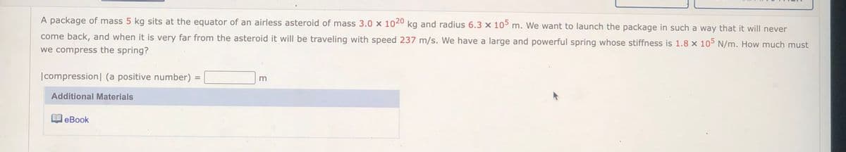 A package of mass 5 kg sits at the equator of an airless asteroid of mass 3.0 x 1040 kg and radius 6.3 × 105 m. We want to launch the package in such a way that it will never
come back, and when it is very far from the asteroid it will be traveling with speed 237 m/s. We have a large and powerful spring whose stiffness is 1.8 x 105 N/m. How much must
we compress the spring?
|compression| (a positive number) =
%3D
Additional Materials
leBook
