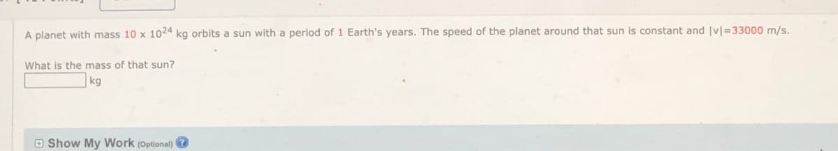 A planet with mass 10 x 1024 kg orbits a sun with a period of 1 Earth's years. The speed of the planet around that sun is constant and |vl=33000 m/s.
What is the mass of that sun?
kg
O Show My Work (Optional) ?
