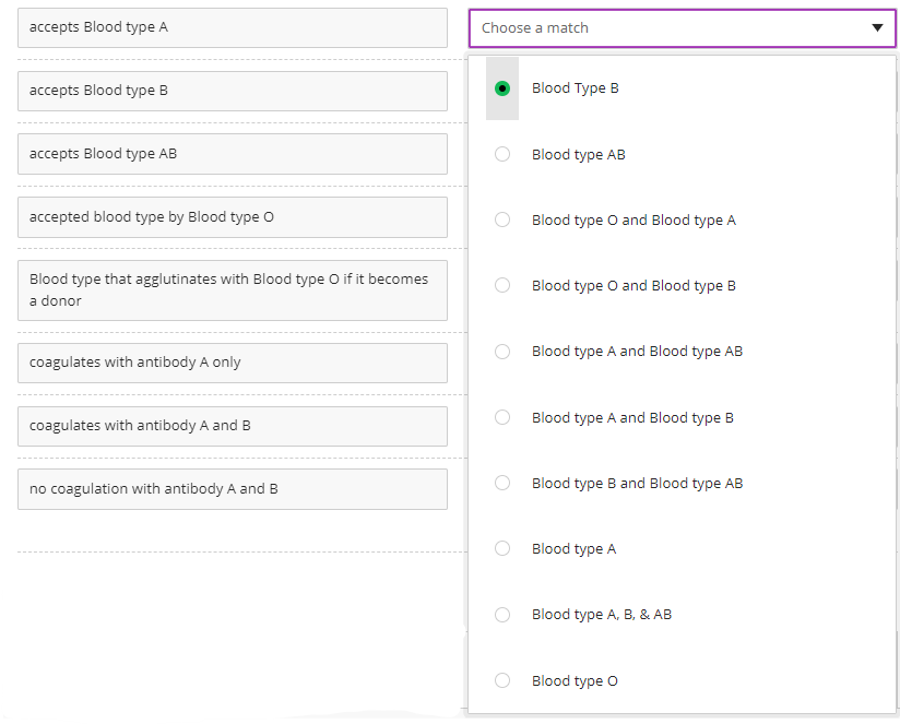 accepts Blood type A
accepts Blood type B
accepts Blood type AB
accepted blood type by Blood type O
Blood type that agglutinates with Blood type O if it becomes
a donor
coagulates with antibody A only
coagulates with antibody A and B
no coagulation with antibody A and B
Choose a match
Blood Type B
Blood type AB
Blood type O and Blood type A
Blood type O and Blood type B
Blood type A and Blood type AB
Blood type A and Blood type B
Blood type B and Blood type AB
Blood type A
Blood type A, B, & AB
Blood type O