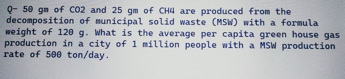 Q- 50 gm of CO2 and 25 gm of CH4 are produced from the
decomposition of municipal solid waste (MSW) with a formula
weight of 120 g. What is the average per capita green house gas
production in a city of 1 million people with a MSW production
rate of 500 ton/day.