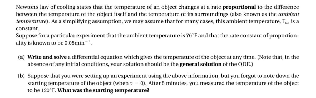 Newton's law of cooling states that the temperature of an object changes at a rate proportional to the difference
between the temperature of the object itself and the temperature of its surroundings (also known as the ambient
temperature). As a simplifying assumption, we may assume that for many cases, this ambient temperature, Ta, is a
constant.
Suppose for a particular experiment that the ambient temperature is 70°F and that the rate constant of proportion-
ality is known to be 0.05min ¹.
(a) Write and solve a differential equation which gives the temperature of the object at any time. (Note that, in the
absence of any initial conditions, your solution should be the general solution of the ODE.)
(b) Suppose that you were setting up an experiment using the above information, but you forgot to note down the
starting temperature of the object (when t = 0). After 5 minutes, you measured the temperature of the object
to be 120°F. What was the starting temperature?