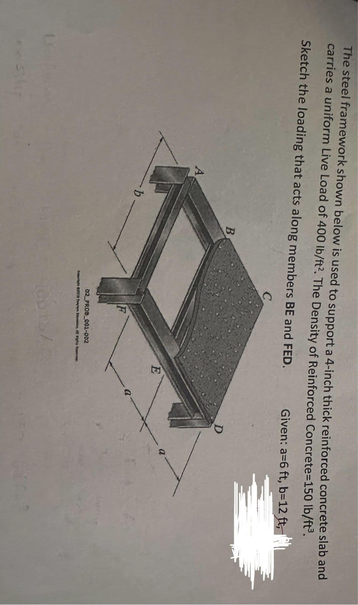 The steel framework shown below is used to support a 4-inch thick reinforced concrete slab and
carries a uniform Live Load of 400 lb/ft2. The Density of Reinforced Concrete=150 lb/ft³.
Sketch the loading that acts along members BE and FED.
C
A
-b-
B
F
02 PROB_001-002
Carte Cake
E
a
Given: a=6 ft, b=12 ft,
0
D
a