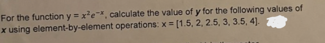 For the function y = x² e-*, calculate the value of y for the following values of
x using element-by-element operations: x = [1.5, 2, 2.5, 3, 3.5, 4].