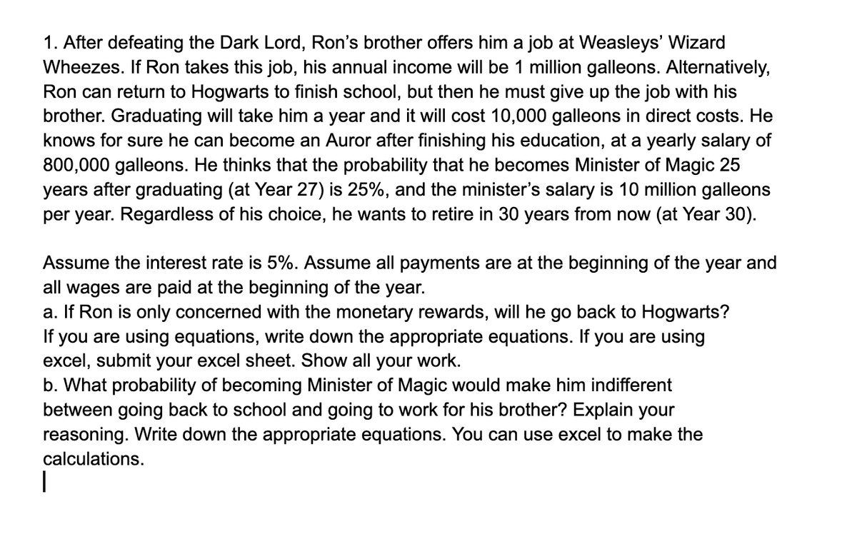 |
1. After defeating the Dark Lord, Ron's brother offers him a job at Weasleys' Wizard
Wheezes. If Ron takes this job, his annual income will be 1 million galleons. Alternatively,
Ron can return to Hogwarts to finish school, but then he must give up the job with his
brother. Graduating will take him a year and it will cost 10,000 galleons in direct costs. He
knows for sure he can become an Auror after finishing his education, at a yearly salary of
800,000 galleons. He thinks that the probability that he becomes Minister of Magic 25
years after graduating (at Year 27) is 25%, and the minister's salary is 10 million galleons
per year. Regardless of his choice, he wants to retire in 30 years from now (at Year 30).
Assume the interest rate is 5%. Assume all payments are at the beginning of the year and
all wages are paid at the beginning of the year.
a. If Ron is only concerned with the monetary rewards, will he go back to Hogwarts?
If you are using equations, write down the appropriate equations. If you are using
excel, submit your excel sheet. Show all your work.
b. What probability of becoming Minister of Magic would make him indifferent
between going back to school and going to work for his brother? Explain your
reasoning. Write down the appropriate equations. You can use excel to make the
calculations.