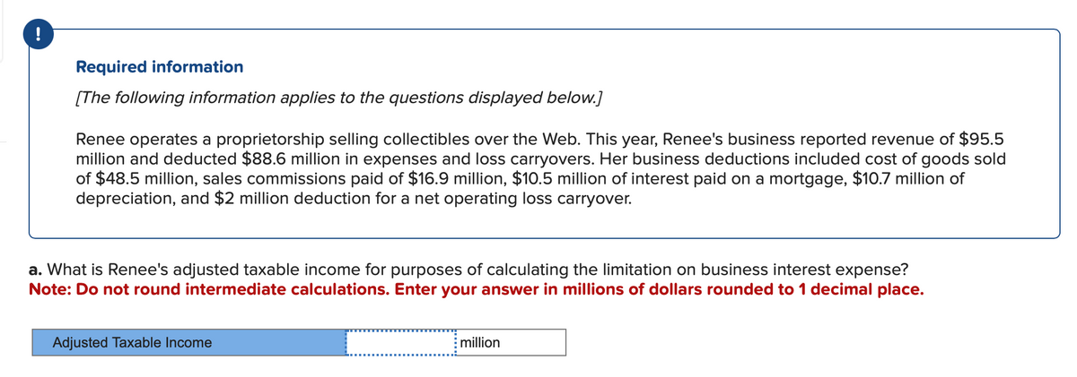 !
Required information
[The following information applies to the questions displayed below.]
Renee operates a proprietorship selling collectibles over the Web. This year, Renee's business reported revenue of $95.5
million and deducted $88.6 million in expenses and loss carryovers. Her business deductions included cost of goods sold
of $48.5 million, sales commissions paid of $16.9 million, $10.5 million of interest paid on a mortgage, $10.7 million of
depreciation, and $2 million deduction for a net operating loss carryover.
a. What is Renee's adjusted taxable income for purposes of calculating the limitation on business interest expense?
Note: Do not round intermediate calculations. Enter your answer in millions of dollars rounded to 1 decimal place.
=
Adjusted Taxable Income
million