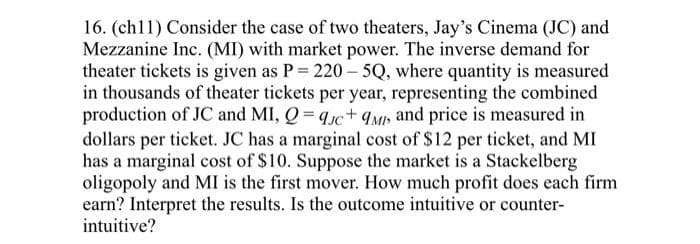 16. (ch11) Consider the case of two theaters, Jay's Cinema (JC) and
Mezzanine Inc. (MI) with market power. The inverse demand for
theater tickets is given as P = 220-5Q, where quantity is measured
in thousands of theater tickets per year, representing the combined
production of JC and MI, Q=9c+ 9MI, and price is measured in
dollars per ticket. JC has a marginal cost of $12 per ticket, and MI
has a marginal cost of $10. Suppose the market is a Stackelberg
oligopoly and MI is the first mover. How much profit does each firm
earn? Interpret the results. Is the outcome intuitive or counter-
intuitive?