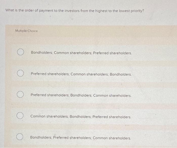 What is the order of payment to the investors from the highest to the lowest priority?
Multiple Choice
O
O
Bondholders; Common shareholders; Preferred shareholders.
Preferred shareholders; Common shareholders; Bondholders.
Preferred shareholders: Bondholders; Common shareholders.
Common shareholders; Bondholders; Preferred shareholders.
Bondholders; Preferred shareholders; Common shareholders.