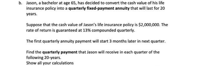 b. Jason, a bachelor at age 65, has decided to convert the cash value of his life
insurance policy into a quarterly fixed-payment annuity that will last for 20
years.
Suppose that the cash value of Jason's life insurance policy is $2,000,000. The
rate of return is guaranteed at 13% compounded quarterly.
The first quarterly annuity payment will start 3 months later in next quarter.
Find the quarterly payment that Jason will receive in each quarter of the
following 20-years.
Show all your calculations