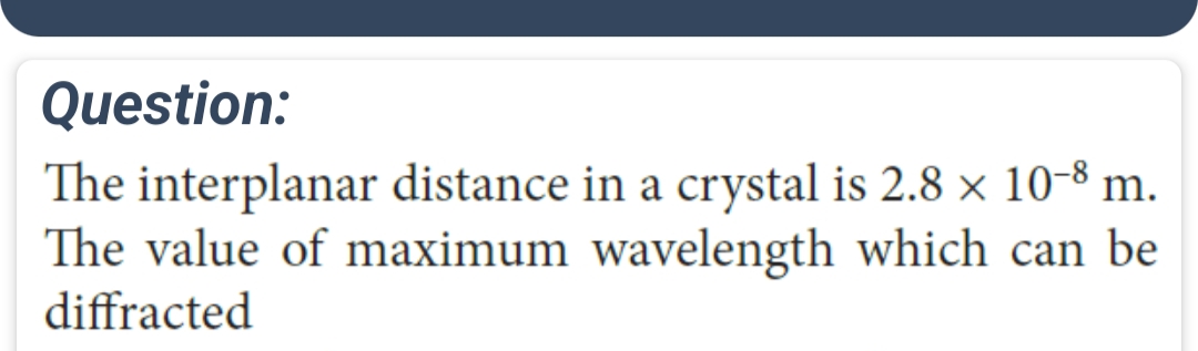Question:
The interplanar distance in a crystal is 2.8 × 10-8 m.
The value of maximum wavelength which can be
diffracted