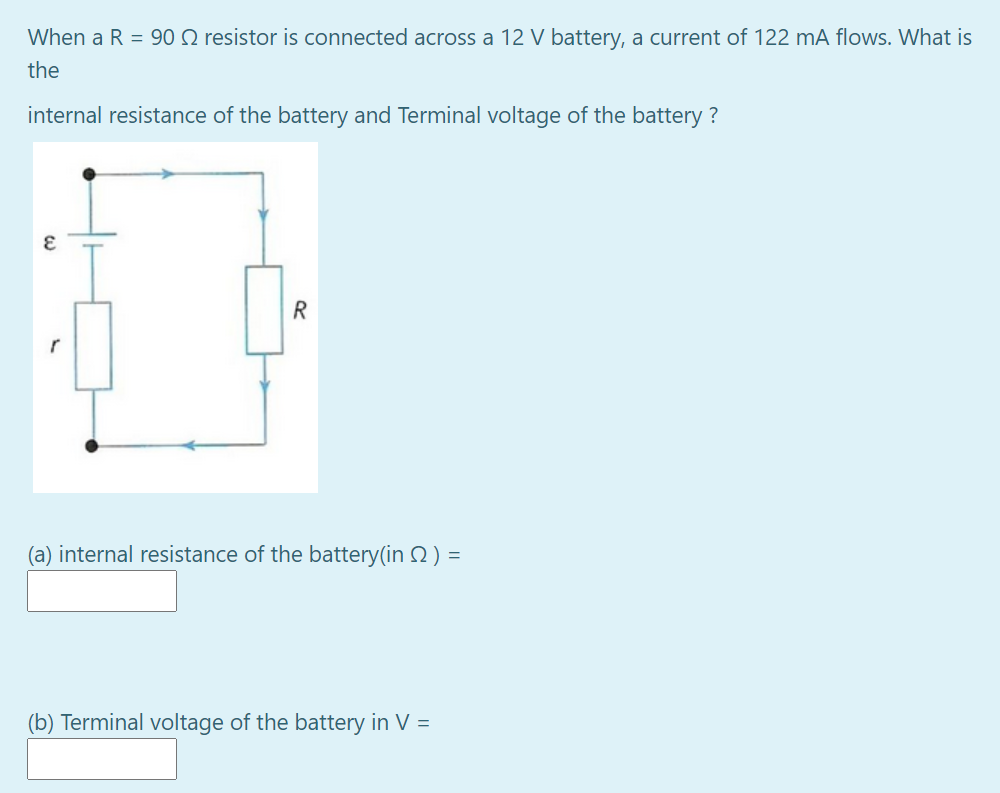 When a R = 90 Q resistor is connected across a 12 V battery, a current of 122 mA flows. What is
the
internal resistance of the battery and Terminal voltage of the battery ?
R
(a) internal resistance of the battery(in 2) =
(b) Terminal voltage of the battery in V =
