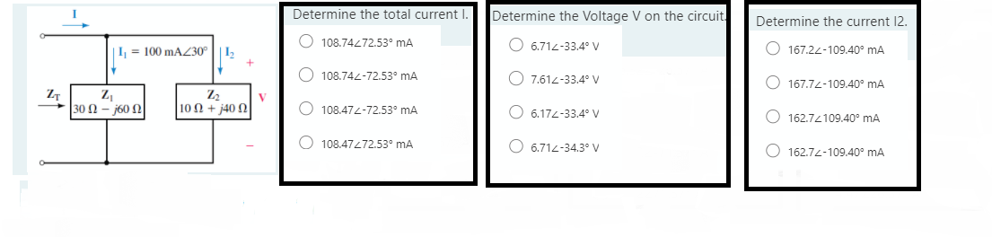 Determine the total current I.
Determine the Voltage V on the circuit.
Determine the current 12.
|I, = 100 mAZ30°
O 108.74272.53° mA
O 6.712-33.4° V
O 167.22-109.40° mA
I2
O 108.742-72.53° mA
O 7.614-33.4° V
O 167.74-109.40° mA
Z2
V
30 Ω-60 Ω
10 Ω+ 40Ω
108.474-72.53° mA
O 6.174-33.4° V
162.74109.40° mA
O 108.47472.53° mA
O 6.712-34.3° V
O 162.74-109.40° mA
O O
