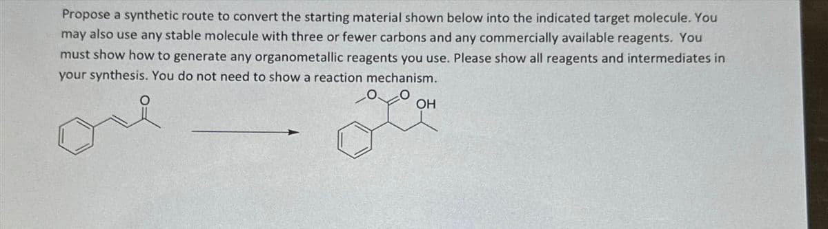 Propose a synthetic route to convert the starting material shown below into the indicated target molecule. You
may also use any stable molecule with three or fewer carbons and any commercially available reagents. You
must show how to generate any organometallic reagents you use. Please show all reagents and intermediates in
your synthesis. You do not need to show a reaction mechanism.
OH
you