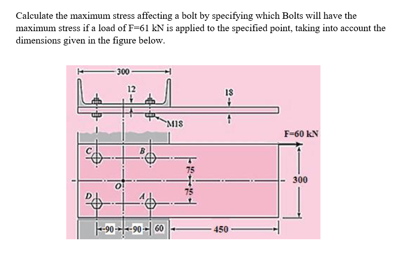 Calculate the maximum stress affecting a bolt by specifying which Bolts will have the
maximum stress if a load of F=61 kN is applied to the specified point, taking into account the
dimensions given in the figure below.
300 -
12
18
MIS
F=60 kN
300
75
-90 --|--90 -- 60
450
2----
