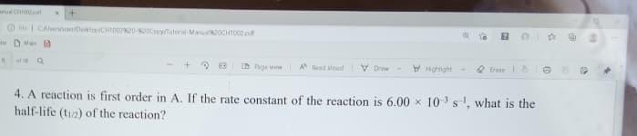 arua CHI02pdt
O Hle | CAlsersuse/Desktep/CHID0220-NOCopy/Tutoral-Manual2OCH1002 pd
be D Map
of I Q
D Page vew
A Read alcud V Dravw
V Hghlight
O Erase 6
4. A reaction is first order in A. If the rate constant of the reaction is 6.00 x 10 3 s', what is the
half-life (t12) of the reaction?
