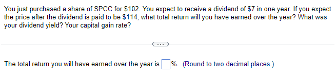 You just purchased a share of SPCC for $102. You expect to receive a dividend of $7 in one year. If you expect
the price after the dividend is paid to be $114, what total return will you have earned over the year? What was
your dividend yield? Your capital gain rate?
The total return you will have earned over the year is %. (Round to two decimal places.)