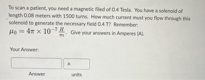 To scan a patient, you need a magnetic filed of 0.4 Tesla. You have a solenoid of
length 0.08 meters with 1500 turns. How much current must you flow through this
solenoid to generate the necessary field 0.4 T? Remember:
Mo = 4 x 10-7. Give your answers in Amperes (A).
Your Answer:
Answer
A
units