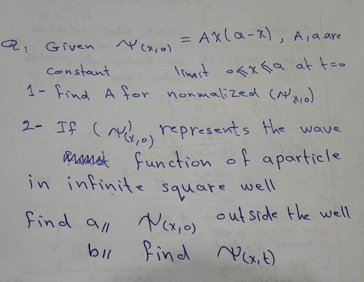 a
Q₁ Given
= AX (a-x), A, a are
=
limit ofxña at tro
~ (x, 0)
Constant
1- Find A for normalized (1x₁)
2- If (AV, 0) represents the wave
function of aparticle
find all
bil
in infinite square well
outside the well
N(x,0)
find (x, t)