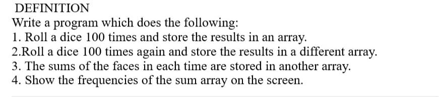 DEFINITION
Write a program which does the following:
1. Roll a dice 100 times and store the results in an array.
2.Roll a dice 100 times again and store the results in a different array.
3. The sums of the faces in each time are stored in another array.
4. Show the frequencies of the sum array on the screen.