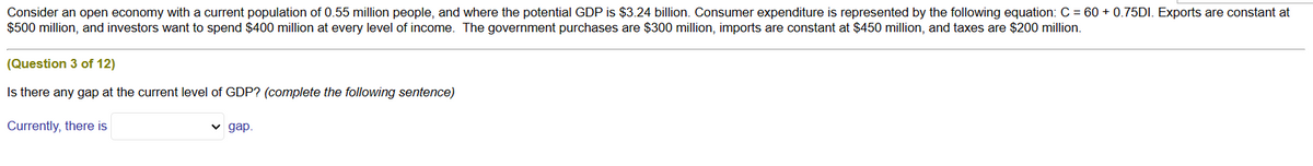 Consider an open economy with a current population of 0.55 million people, and where the potential GDP is $3.24 billion. Consumer expenditure is represented by the following equation: C = 60+ 0.75DI. Exports are constant at
$500 million, and investors want to spend $400 million at every level of income. The government purchases are $300 million, imports are constant at $450 million, and taxes are $200 million.
(Question 3 of 12)
Is there any gap at the current level of GDP? (complete the following sentence)
Currently, there is
✓ gap.