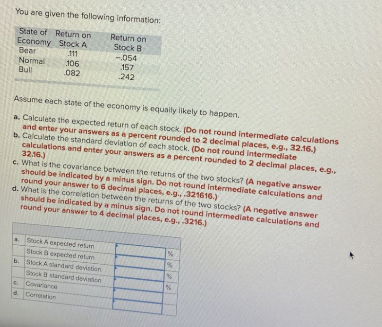 You are given the following information:
Return on
State of
Economy Stock A
Bear
Normal
Bull
Return on
Stock B
111
-.054
157
106
.082
242
Assume each state of the economy is equally likely to happen.
a. Calculate the expected return of each stock. (Do not round intermediate calculations
and enter your answers as a percent rounded to 2 decimal places, e.g., 32.16.)
b. Calculate the standard deviation of each stock. (Do not round intermediate
calculations and enter your answers as a percent rounded to 2 decimal places, e.g.,
32.16.)
c. What is the covariance between the returns of the two stocks? (A negative answer
should be indicated by a minus sign. Do not round intermediate calculations and
round your answer to 6 decimal places, e.g., .321616.)
d. What is the correlation between the returns of the two stocks? (A negative answer
should be indicated by a minus sign. Do not round intermediate calculations and
round your answer to 4 decimal places, e.g., .3216.)
a.
Stock A expected return
Stock B expected return
b. Stock A standard deviation
%
Stock B standard deviation
c. Covariance
d. Correlation
