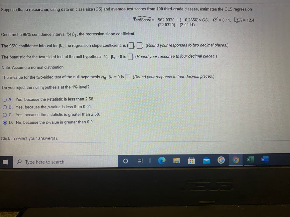 Suppose that a researcher, using data on class size (CS) and average test scores from 100 third-grade classes, estimates the OLS regression
TestScore= 562.0320 + (-6.2856)x CS, R 0.11, ER= 12.4
(22.0320) (2.0111)
Construct a 95% confidence interval for B,, the regression slope coefficient.
The 95% confidence interval for B,, the regression slope coefficient, is ( ). (Round your responses to two decimal places.)
The t-statistic for the two-sided test of the null hypothesis Ho: B1 = 0 is (Round your response to four decimal places.)
Note: Assume a normal distribution.
The p-value for the two-sided test of the null hypothesis Ho: B1 = 0 is (Round your response to four decimal places.)
Do you reject the null hypothesis at the 1% level?
O A. Yes, because the t-statistic is less than 2.58.
O B. Yes, because the p-value is less than 0.01.
O C. Yes, because the t-statistic is greater than 2.58.
O D. No, because the p-value is greater than 0.01.
Click to select your answer(s).
P Type here to search
耳|
