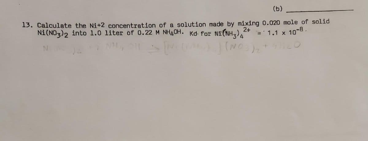(b)
13. Calculate the Ni+2 concentration of a solution made by mixing 0.020 mole of solid
Ni(NO3)2 into 1.0 liter of 0.22 M NH4OH. Kd for NI(NH3)²+ = 1.1 x 10-8.
N
) ₁) (NO3)₂ + 4)
O