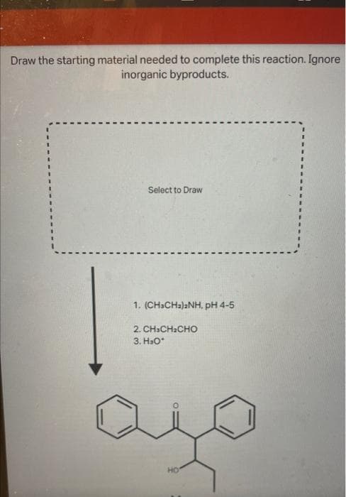 Draw the starting material needed to complete this reaction. Ignore
inorganic byproducts.
Select to Draw
1. (CH3CH₂)2NH, pH 4-5
2. CHICH CHO
3. H₂O*
HO