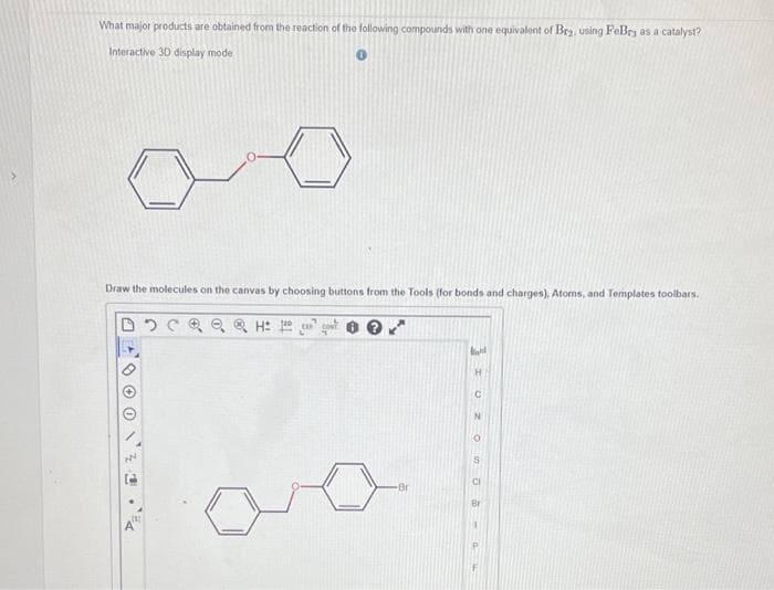 What major products are obtained from the reaction of the following compounds with one equivalent of Bry, using FeBry as a catalyst?
Interactive 3D display mode
Draw the molecules on the canvas by choosing buttons from the Tools (for bonds and charges), Atoms, and Templates toolbars.
H
Br
ht
TUZ
On 06-04
CI
Br