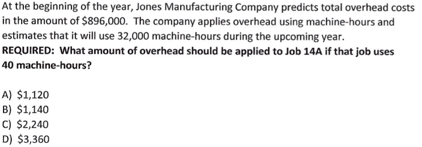 At the beginning of the year, Jones Manufacturing Company predicts total overhead costs
in the amount of $896,000. The company applies overhead using machine-hours and
estimates that it will use 32,000 machine-hours during the upcoming year.
REQUIRED: What amount of overhead should be applied to Job 14A if that job uses
40 machine-hours?
A) $1,120
B) $1,140
C) $2,240
D) $3,360
