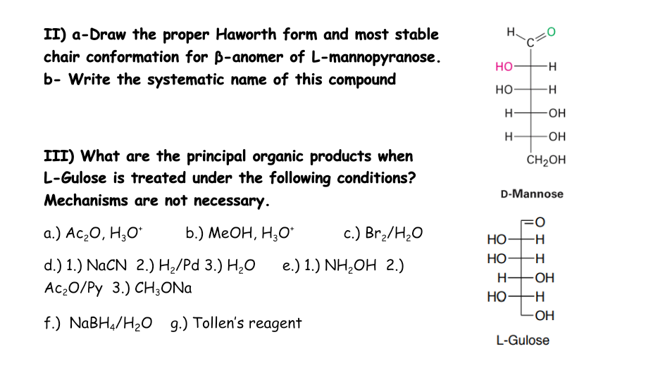II) a-Draw the proper Haworth form and most stable
chair conformation for ß-anomer of L-mannopyranose.
b- Write the systematic name of this compound
III) What are the principal organic products when
L-Gulose is treated under the following conditions?
Mechanisms are not necessary.
a.) Ac₂O, H₂O* b.) MeOH, H3O*
c.) Br₂/H₂O
d.) 1.) NaCN 2.) H₂/Pd 3.) H₂O e.) 1.) NH₂OH 2.)
Ac₂O/Py 3.) CH3ONa
f.) NaBH4/H₂O g.) Tollen's reagent
HO-
HO
H
H
O
H-
HO-
-H
-H
-OH
-OH
CH₂OH
I
D-Mannose
HO- -H
HO
-H
-OH
-H
-OH
L-Gulose
