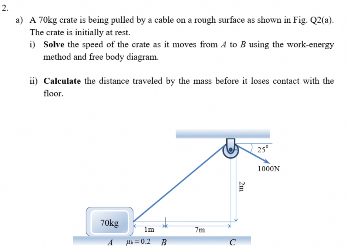 2.
a) A 70kg crate is being pulled by a cable on a rough surface as shown in Fig. Q2(a).
The crate is initially at rest.
i) Solve the speed of the crate as it moves from A to B using the work-energy
method and free body diagram.
ii) Calculate the distance traveled by the mass before it loses contact with the
floor.
25°
1000N
70kg
1m
7m
A
Uk = 0.2
В
C
2m
