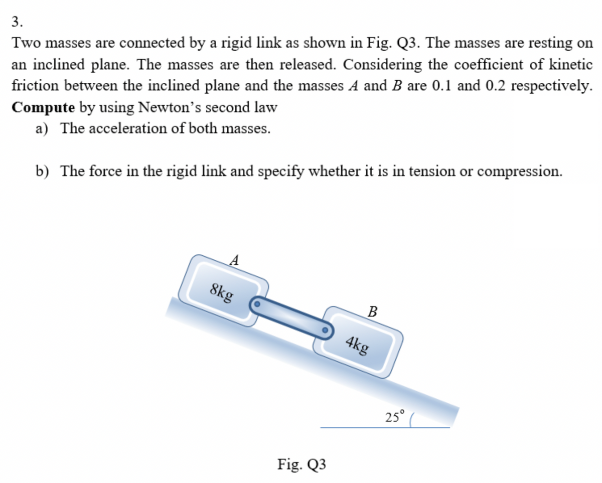 Two masses are connected by a rigid link as shown in Fig. Q3. The masses are resting on
an inclined plane. The masses are then released. Considering the coefficient of kinetic
friction between the inclined plane and the masses A and B are 0.1 and 0.2 respectively.
3.
Compute by using Newton's second law
a) The acceleration of both masses.
b) The force in the rigid link and specify whether it is in tension or compression.
8kg
В
4kg
25°
Fig. Q3
