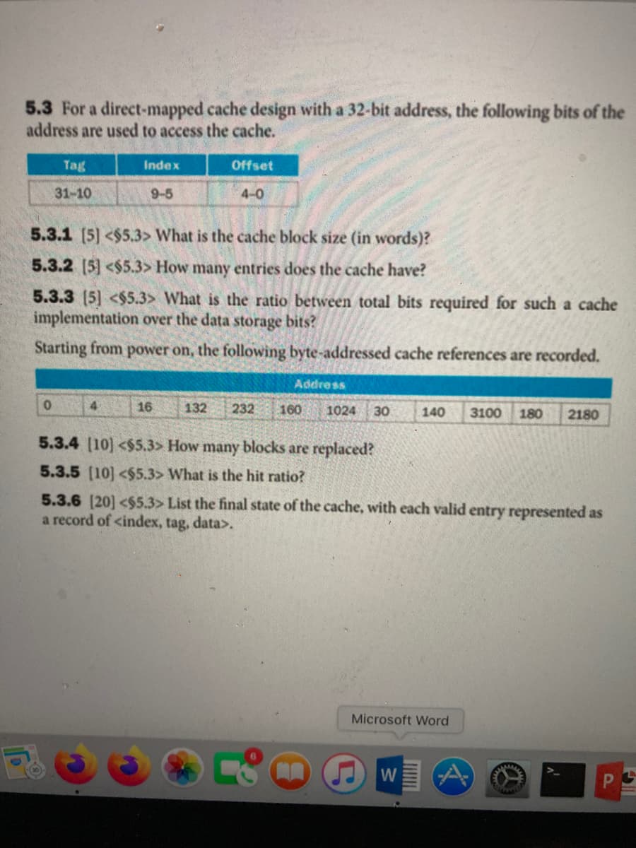 5.3 For a direct-mapped cache design with a 32-bit address, the following bits of the
address are used to access the cache.
Tag
Index
Offset
31-10
9-5
4-0
5.3.1 [5] <$5.3> What is the cache block size (in words)?
5.3.2 [5] <$5.3> How many entries does the cache have?
5.3.3 (5] <$5.3> What is the ratio between total bits required for such a cache
implementation over the data storage bits?
Starting from power on, the following byte-addressed cache references are recorded.
Address
4.
16
132
232
160
1024
30
140
3100
180
2180
5.3.4 (10] <$5.3> How many blocks are replaced?
5.3.5 (10] <$5.3> What is the hit ratio?
5.3.6 [20] <$5.3> List the final state of the cache, with each valid entry represented as
a record of <index, tag, data>.
Microsoft Word
W
